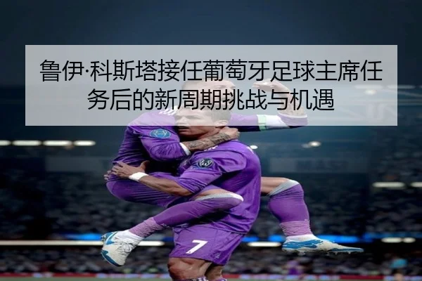 鲁伊·科斯塔接任葡萄牙足球主席任务后的新周期挑战与机遇